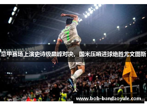 意甲赛场上演史诗级巅峰对决，国米压哨进球绝胜尤文图斯