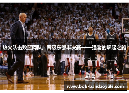 热火队击败篮网队，晋级东部半决赛——强者的崛起之路