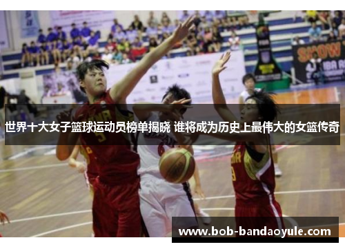 世界十大女子篮球运动员榜单揭晓 谁将成为历史上最伟大的女篮传奇