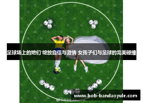 足球场上的她们 绽放自信与激情 女孩子们与足球的完美碰撞