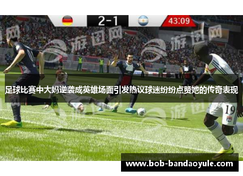 足球比赛中大妈逆袭成英雄场面引发热议球迷纷纷点赞她的传奇表现
