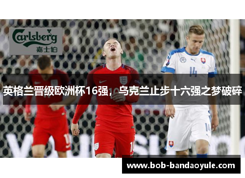 英格兰晋级欧洲杯16强，乌克兰止步十六强之梦破碎