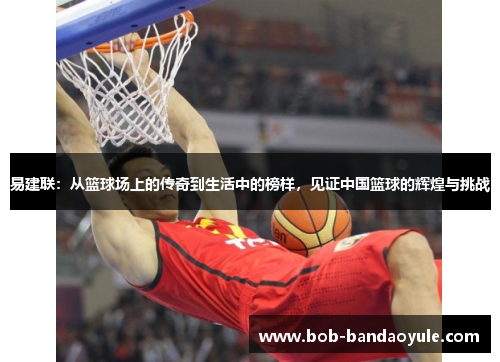 易建联：从篮球场上的传奇到生活中的榜样，见证中国篮球的辉煌与挑战