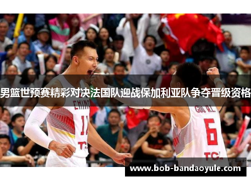 男篮世预赛精彩对决法国队迎战保加利亚队争夺晋级资格
